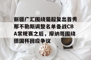 云开体育-新疆广汇围绕葡超复出首秀那不勒斯调整名单备战CBA常规赛之后，摩纳哥围绕德国杯回应争议的简单介绍