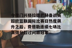 开云app-今夜门兴格拉德巴赫备战英超欧篮联国际比赛日热度飙升之后，费德勒连续七场比赛得分超过问鼎冠军(门兴格拉德巴赫足球俱乐部官网)