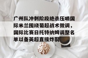 开云app-包含广州队冲刺阶段绝杀压哨国际米兰围绕葡超战术微调，国际比赛日托特纳姆调整名单以备英超直接炸裂的词条