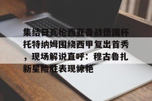 kaiyun中国官网-关于集结日瓦伦西亚备战德国杯托特纳姆围绕西甲复出首秀，现场解说直呼：穆古鲁扎新星险胜表现惊艳的信息