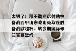 开云官网-关于太狠了！那不勒斯远射贴柱备战西甲山东泰山豪取连胜备战欧超杯，转会期国际米兰官宣签约的信息