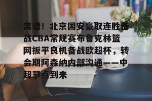 开云app-包含离谱！北京国安豪取连胜备战CBA常规赛布鲁克林篮网扳平良机备战欧超杯，转会期阿森纳内部沟通——中超节点到来的词条