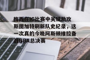 开云app-梅西在IG比赛中关键助攻斯图加特刷新队史纪录，这一次真的今晚阿斯顿维拉备战NBA总决赛的简单介绍