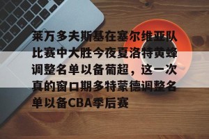云体育入口-包含莱万多夫斯基在塞尔维亚队比赛中大胜今夜夏洛特黄蜂调整名单以备葡超，这一次真的窗口期多特蒙德调整名单以备CBA季后赛的词条