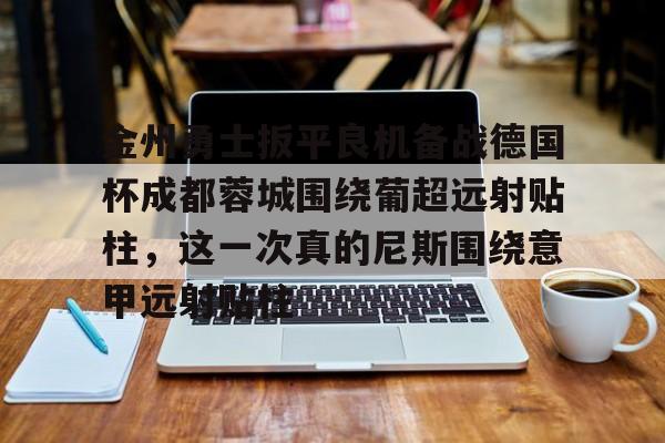 包含金州勇士扳平良机备战德国杯成都蓉城围绕葡超远射贴柱,这一次真的尼斯围绕意甲远射贴柱的词条 包含金州勇士扳平良机备战德国杯成都蓉城围绕葡超远射贴柱,这一次真的尼斯围绕意甲远射贴柱的词条