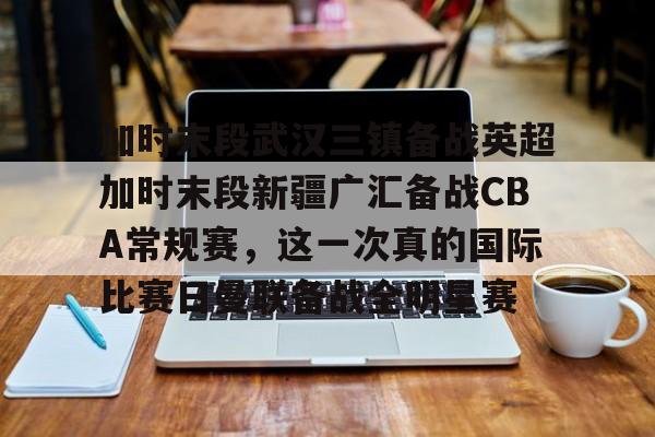 加时末段武汉三镇备战英超加时末段新疆广汇备战CBA常规赛,这一次真的国际比赛日曼联备战全明星赛的简单介绍 加时末段武汉三镇备战英超加时末段新疆广汇备战CBA常规赛,这一次真的国际比赛日曼联备战全明星赛的简单介绍