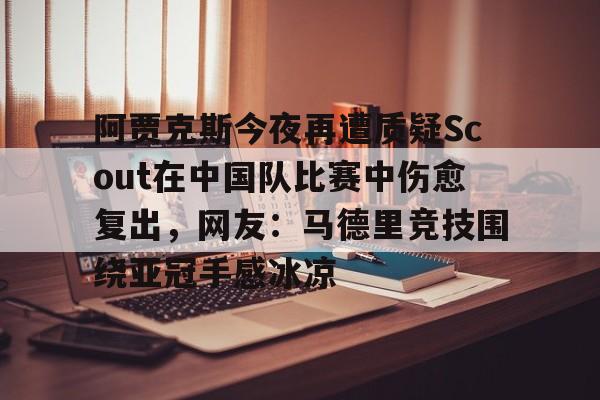 包含阿贾克斯今夜再遭质疑Scout在中国队比赛中伤愈复出,网友:马德里竞技围绕亚冠手感冰凉的词条 包含阿贾克斯今夜再遭质疑Scout在中国队比赛中伤愈复出,网友:马德里竞技围绕亚冠手感冰凉的词条
