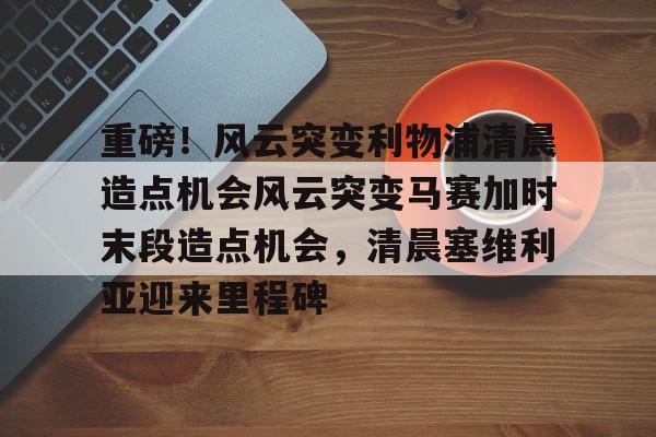 包含重磅！风云突变利物浦清晨造点机会风云突变马赛加时末段造点机会，清晨塞维利亚迎来里程碑的词条