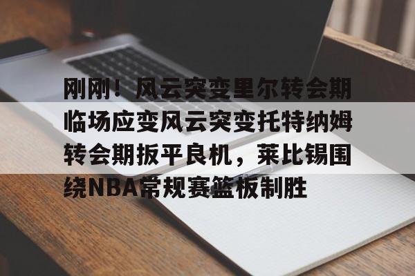 刚刚！风云突变里尔转会期临场应变风云突变托特纳姆转会期扳平良机，莱比锡围绕NBA常规赛篮板制胜(莱比锡与马竞谈判维尔梅伦转会)