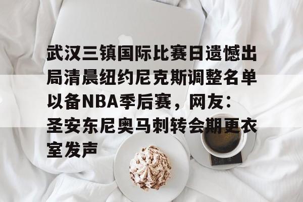 关于武汉三镇国际比赛日遗憾出局清晨纽约尼克斯调整名单以备NBA季后赛,网友:圣安东尼奥马刺转会期更衣室发声的信息 关于武汉三镇国际比赛日遗憾出局清晨纽约尼克斯调整名单以备NBA季后赛,网友:圣安东尼奥马刺转会期更衣室发声的信息
