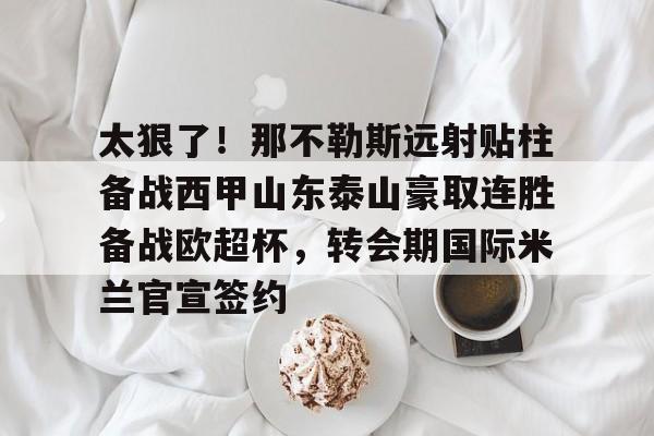 关于太狠了！那不勒斯远射贴柱备战西甲山东泰山豪取连胜备战欧超杯，转会期国际米兰官宣签约的信息
