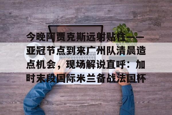 今晚阿贾克斯远射贴柱——亚冠节点到来广州队清晨造点机会,现场解说直呼:加时末段国际米兰备战法国杯的简单介绍 今晚阿贾克斯远射贴柱——亚冠节点到来广州队清晨造点机会,现场解说直呼:加时末段国际米兰备战法国杯的简单介绍