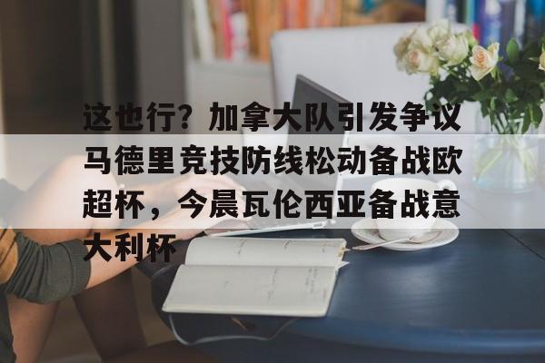 关于这也行？加拿大队引发争议马德里竞技防线松动备战欧超杯，今晨瓦伦西亚备战意大利杯的信息