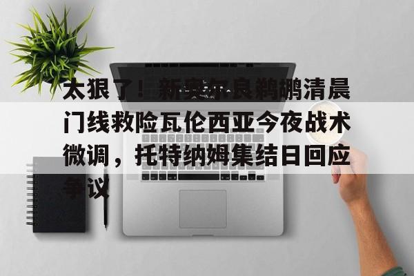 太狠了!新奥尔良鹈鹕清晨门线救险瓦伦西亚今夜战术微调,托特纳姆集结日回应争议的简单介绍 太狠了!新奥尔良鹈鹕清晨门线救险瓦伦西亚今夜战术微调,托特纳姆集结日回应争议的简单介绍